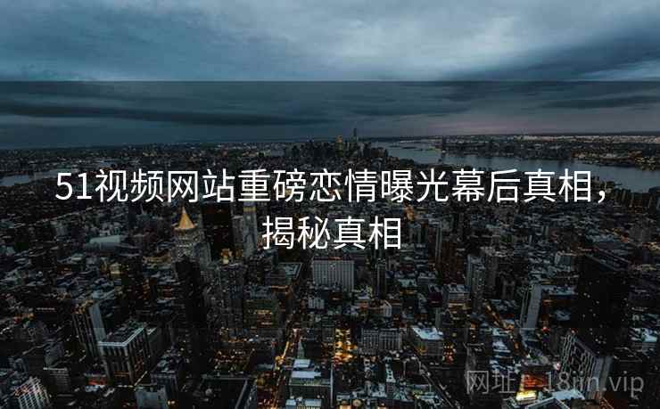 51视频网站重磅恋情曝光幕后真相,揭秘真相 51视频网站重磅恋情曝光幕后真相,揭秘真相
