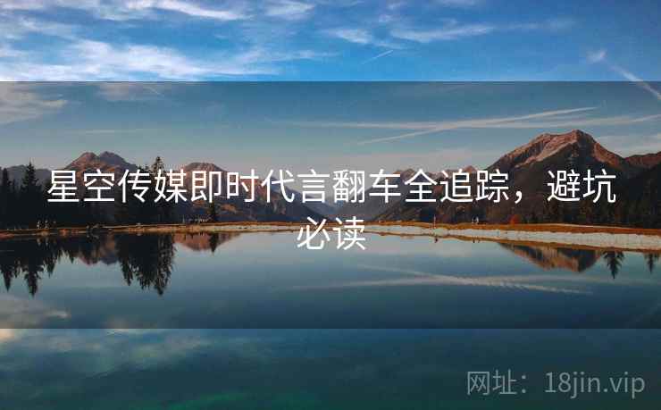 星空传媒即时代言翻车全追踪，避坑必读