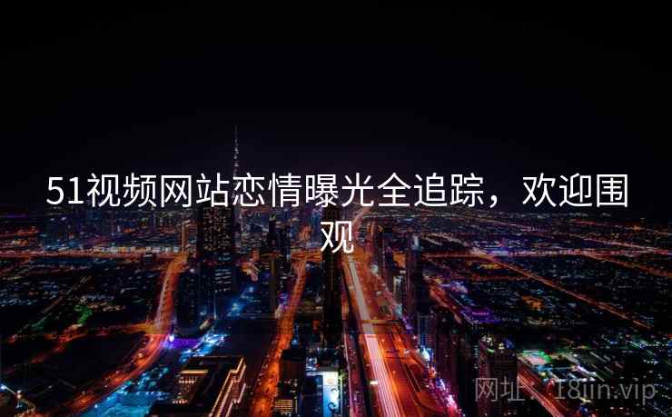 51视频网站恋情曝光全追踪，欢迎围观