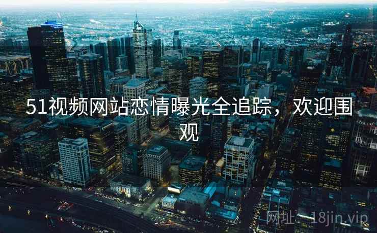 51视频网站恋情曝光全追踪,欢迎围观 51视频网站恋情曝光全追踪,欢迎围观