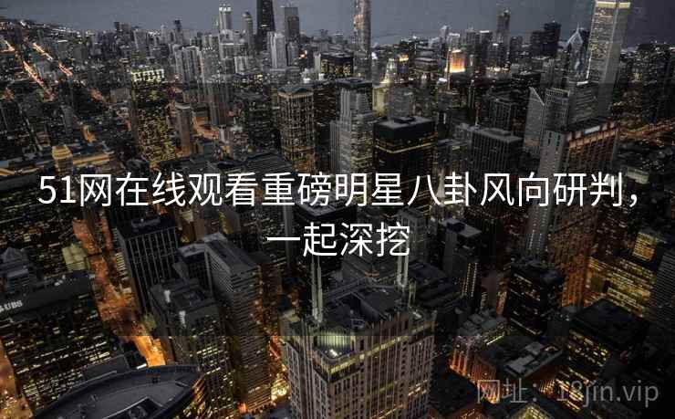 51网在线观看重磅明星八卦风向研判，一起深挖