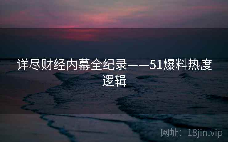 详尽财经内幕全纪录——51爆料热度逻辑